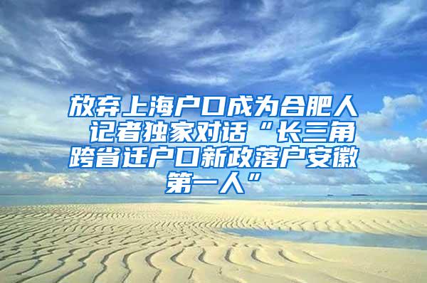 放弃上海户口成为合肥人 记者独家对话“长三角跨省迁户口新政落户安徽第一人”