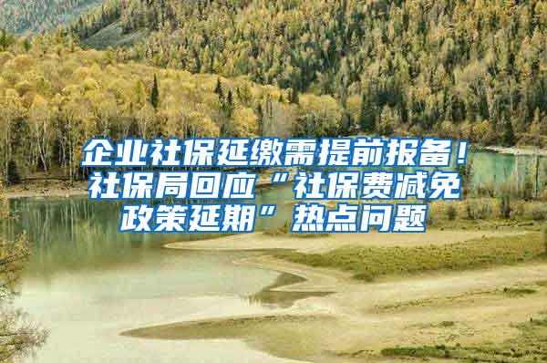 企业社保延缴需提前报备！社保局回应“社保费减免政策延期”热点问题