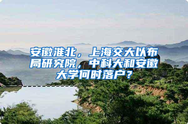 安徽淮北，上海交大以布局研究院，中科大和安徽大学何时落户？