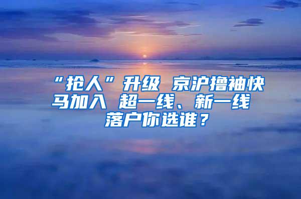 “抢人”升级 京沪撸袖快马加入 超一线、新一线 落户你选谁？