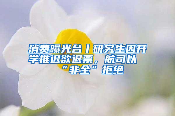 消费曝光台丨研究生因开学推迟欲退票，航司以“非全”拒绝