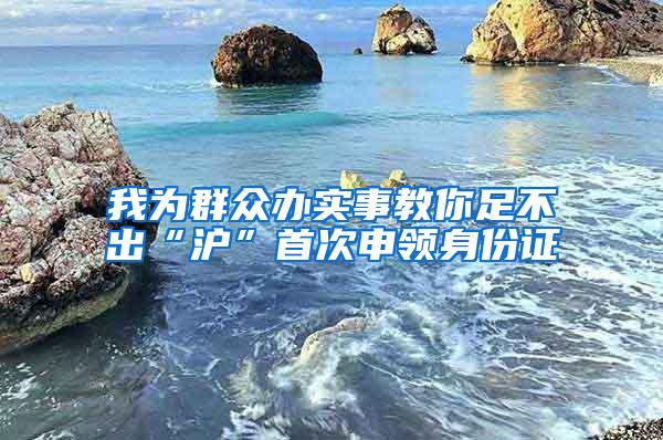 我为群众办实事教你足不出“沪”首次申领身份证