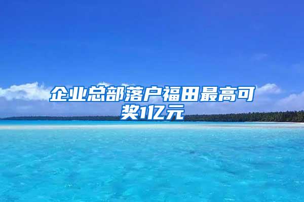 企业总部落户福田最高可奖1亿元