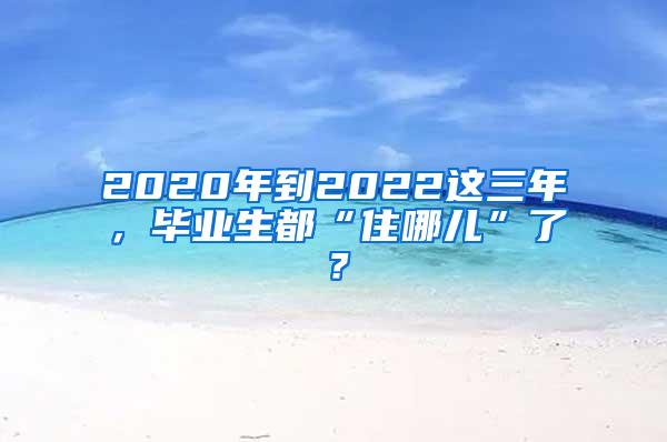 2020年到2022这三年，毕业生都“住哪儿”了？