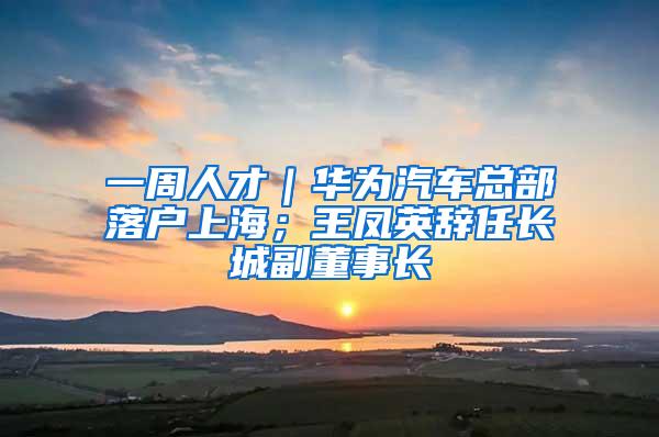 一周人才｜华为汽车总部落户上海；王凤英辞任长城副董事长