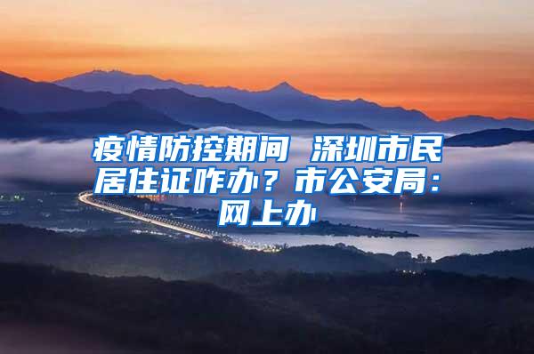 疫情防控期间 深圳市民居住证咋办？市公安局：网上办