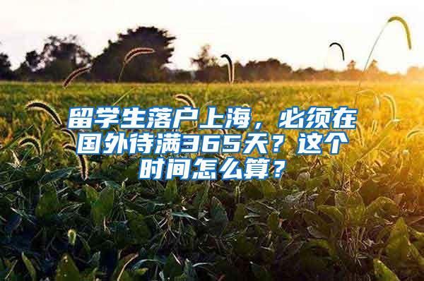 留学生落户上海，必须在国外待满365天？这个时间怎么算？