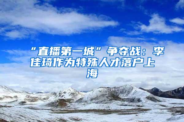 “直播第一城”争夺战：李佳琦作为特殊人才落户上海