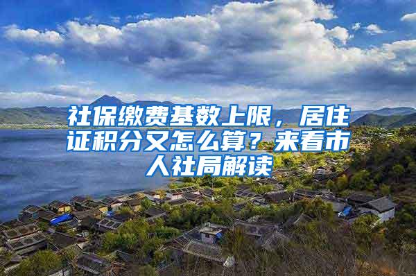 社保缴费基数上限，居住证积分又怎么算？来看市人社局解读