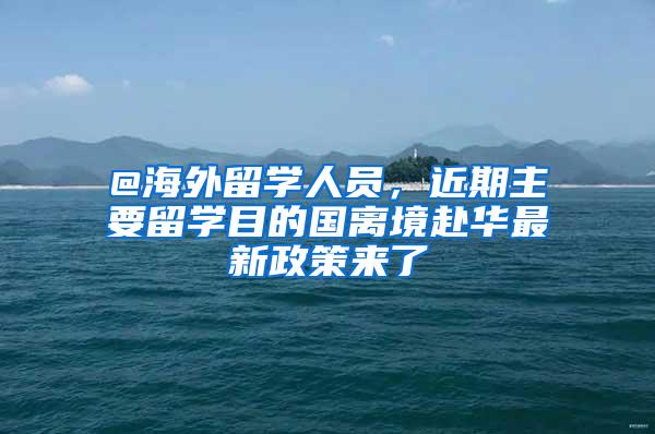 @海外留学人员，近期主要留学目的国离境赴华最新政策来了