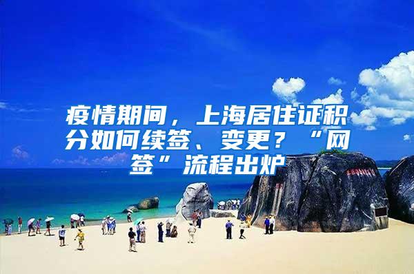 疫情期间，上海居住证积分如何续签、变更？“网签”流程出炉