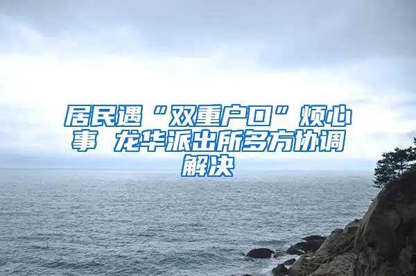 居民遇“双重户口”烦心事 龙华派出所多方协调解决