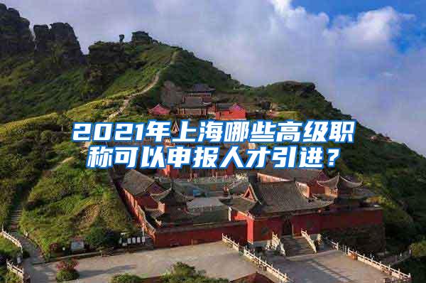 2021年上海哪些高级职称可以申报人才引进？