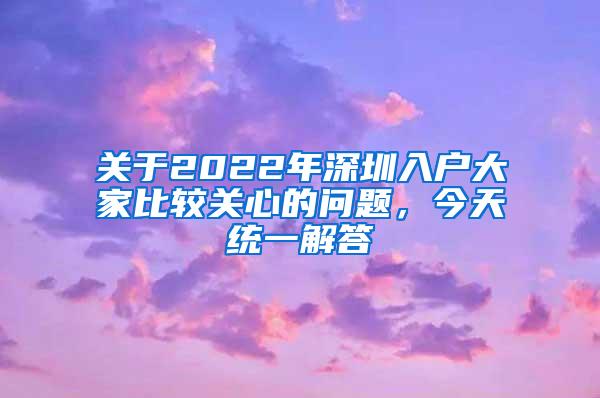 关于2022年深圳入户大家比较关心的问题，今天统一解答