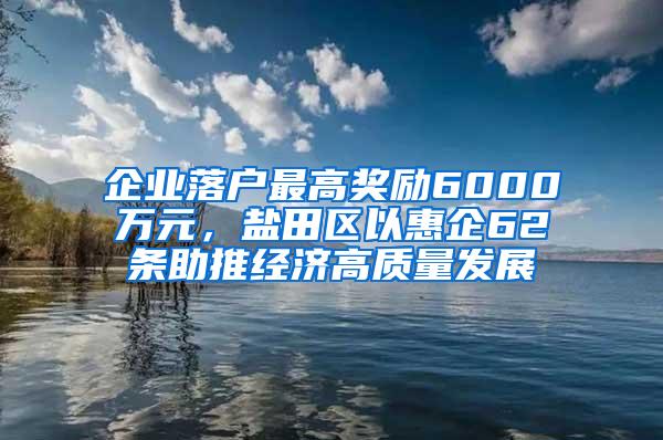 企业落户最高奖励6000万元，盐田区以惠企62条助推经济高质量发展