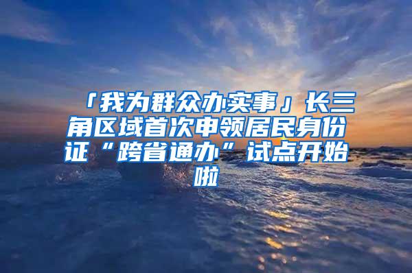 「我为群众办实事」长三角区域首次申领居民身份证“跨省通办”试点开始啦