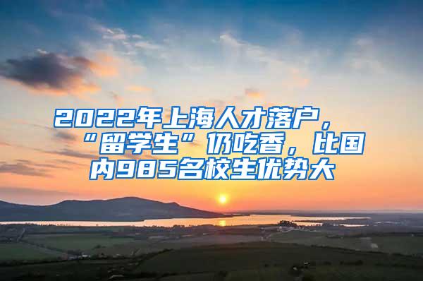 2022年上海人才落户，“留学生”仍吃香，比国内985名校生优势大