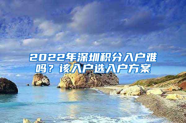 2022年深圳积分入户难吗？该入户选入户方案