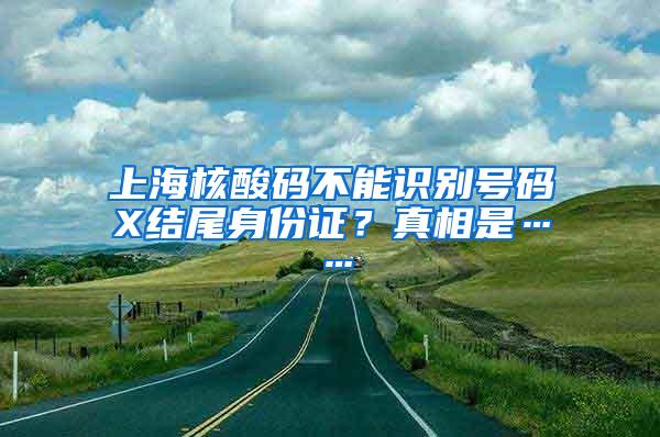 上海核酸码不能识别号码X结尾身份证？真相是……