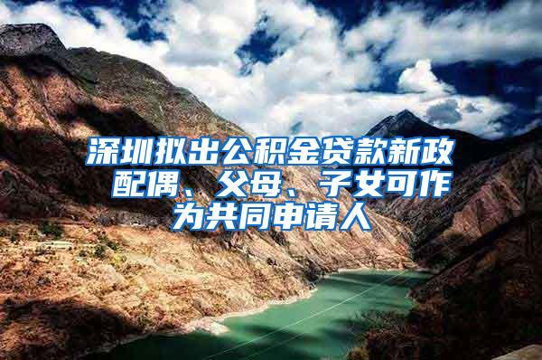 深圳拟出公积金贷款新政 配偶、父母、子女可作为共同申请人