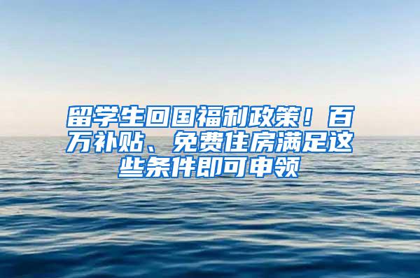 留学生回国福利政策！百万补贴、免费住房满足这些条件即可申领