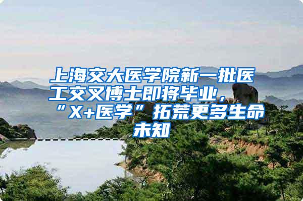 上海交大医学院新一批医工交叉博士即将毕业，“X+医学”拓荒更多生命未知