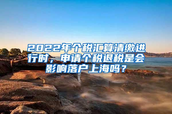 2022年个税汇算清缴进行时，申请个税退税是会影响落户上海吗？