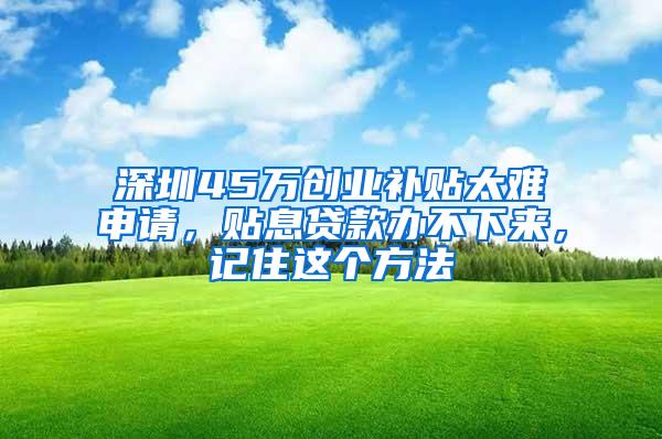 深圳45万创业补贴太难申请，贴息贷款办不下来，记住这个方法