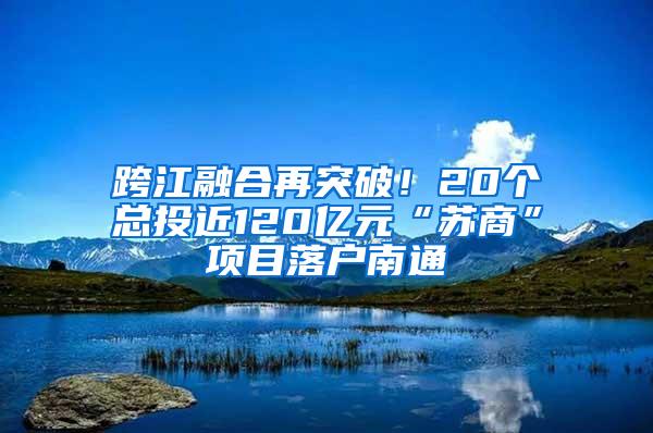 跨江融合再突破！20个总投近120亿元“苏商”项目落户南通