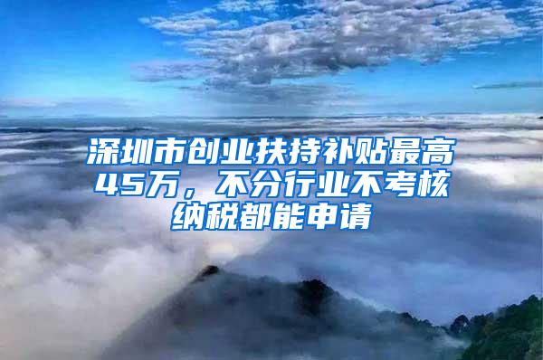 深圳市创业扶持补贴最高45万，不分行业不考核纳税都能申请