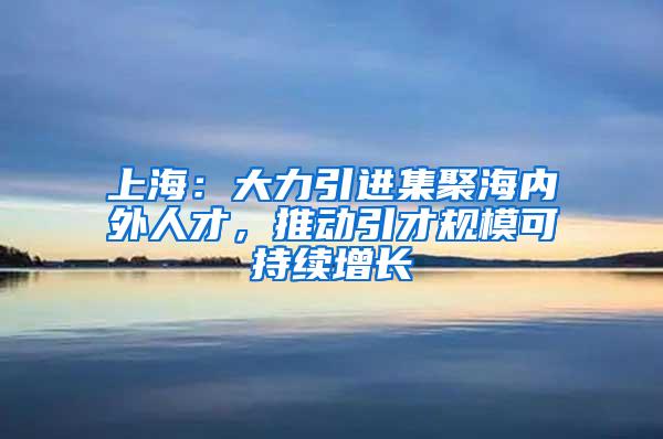 上海：大力引进集聚海内外人才，推动引才规模可持续增长