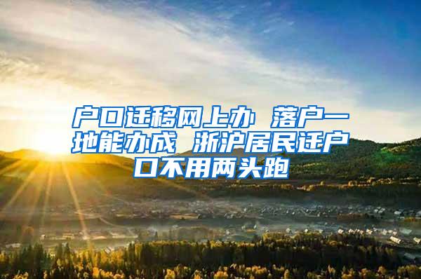 户口迁移网上办 落户一地能办成 浙沪居民迁户口不用两头跑