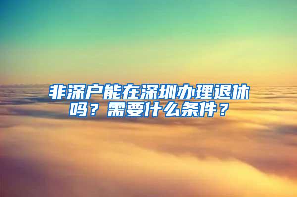 非深户能在深圳办理退休吗？需要什么条件？