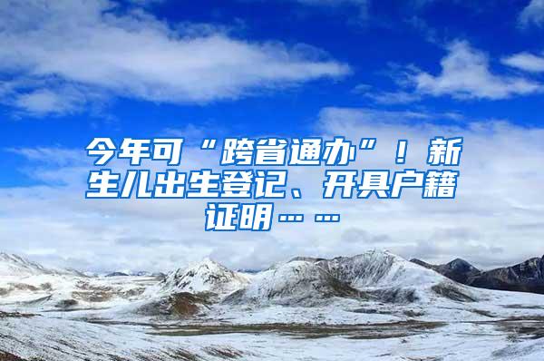 今年可“跨省通办”！新生儿出生登记、开具户籍证明……