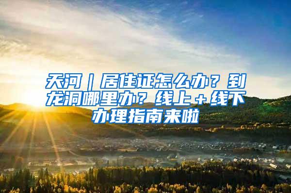 天河｜居住证怎么办？到龙洞哪里办？线上＋线下办理指南来啦