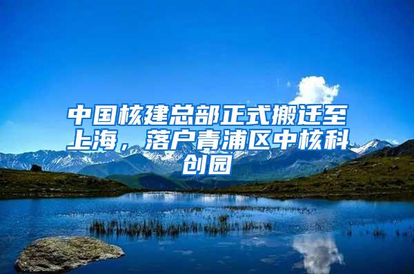 中国核建总部正式搬迁至上海，落户青浦区中核科创园