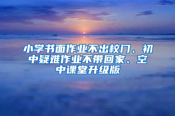 小学书面作业不出校门、初中疑难作业不带回家、空中课堂升级版