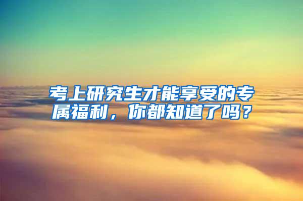 考上研究生才能享受的专属福利，你都知道了吗？