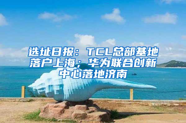 选址日报：TCL总部基地落户上海；华为联合创新中心落地济南