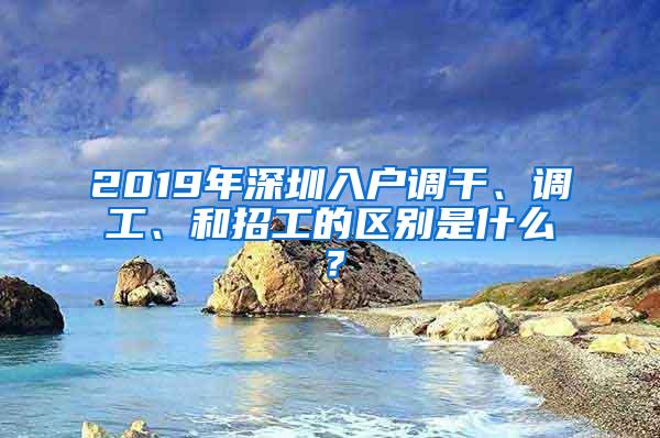 2019年深圳入户调干、调工、和招工的区别是什么？