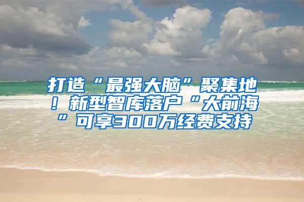 打造“最强大脑”聚集地！新型智库落户“大前海”可享300万经费支持