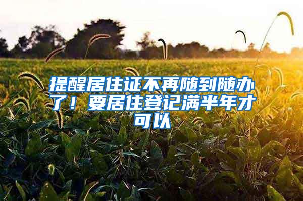 提醒居住证不再随到随办了！要居住登记满半年才可以