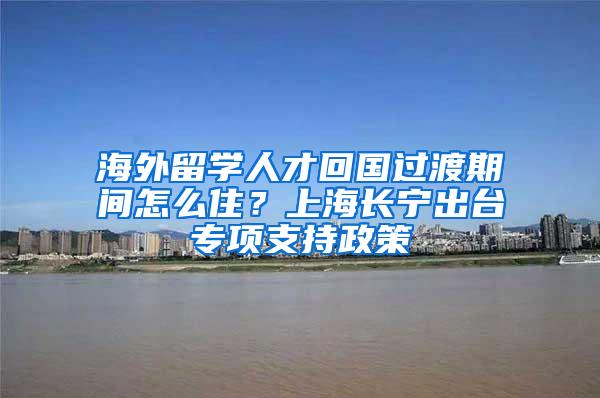 海外留学人才回国过渡期间怎么住？上海长宁出台专项支持政策