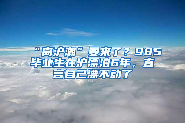 “离沪潮”要来了？985毕业生在沪漂泊6年，直言自己漂不动了