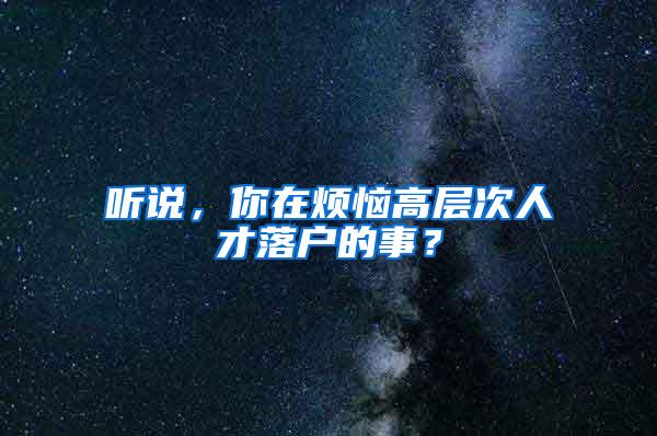 听说，你在烦恼高层次人才落户的事？