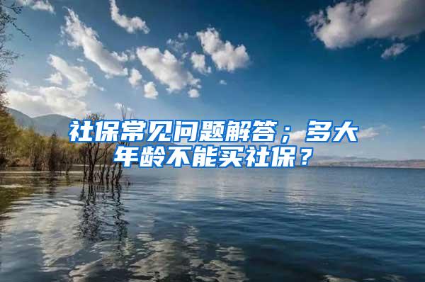 社保常见问题解答；多大年龄不能买社保？