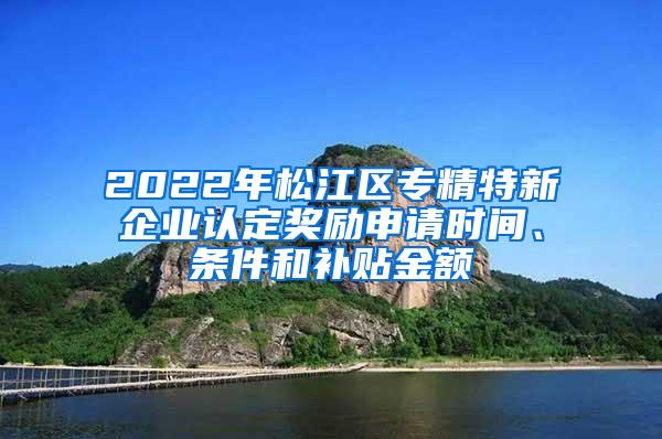 2022年松江区专精特新企业认定奖励申请时间、条件和补贴金额