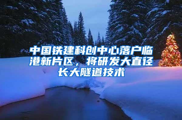 中国铁建科创中心落户临港新片区，将研发大直径长大隧道技术