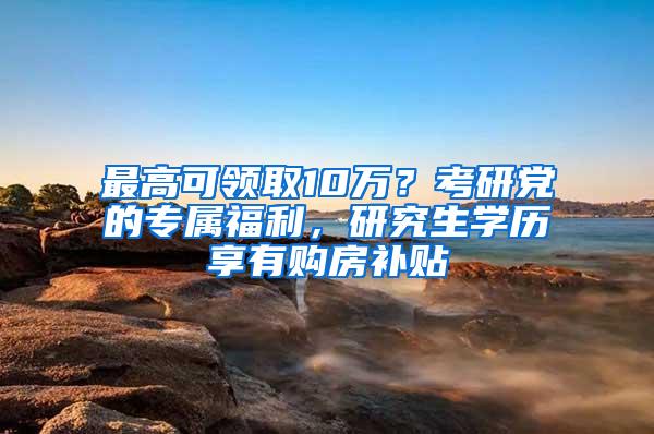 最高可领取10万？考研党的专属福利，研究生学历享有购房补贴