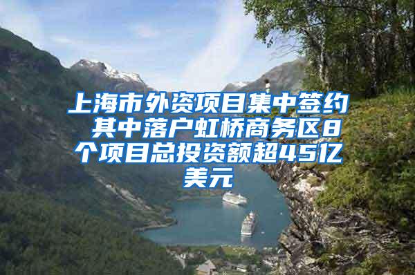 上海市外资项目集中签约 其中落户虹桥商务区8个项目总投资额超45亿美元